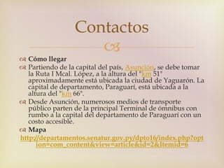 Contactos 
 
 Cómo llegar 
 Partiendo de la capital del país, Asunción, se debe tomar 
la Ruta I Mcal. López, a la altura del "km 51" 
aproximadamente está ubicada la ciudad de Yaguarón. La 
capital de departamento, Paraguarí, está ubicada a la 
altura del "km 66". 
 Desde Asunción, numerosos medios de transporte 
público parten de la principal Terminal de ómnibus con 
rumbo a la capital del departamento de Paraguarí con un 
costo accesible. 
 Mapa 
http://departamentos.senatur.gov.py/dpto16/index.php?opt 
ion=com_content&view=article&id=2&Itemid=6 
 