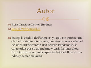 Autor 
 
 Rosa Graciela Gómez Jiménez. 
 Rosigj_94@hotmail.es 
 Escogí la ciudad de Paraguarí ya que me pareció una 
ciudad bastante interesante, cuenta con una variedad 
de sitios turísticos con una belleza impactante, se 
caracteriza por su abundante y variada naturaleza. 
En el territorio se puede apreciar la Cordillera de los 
Altos y cerros aislados. 
 