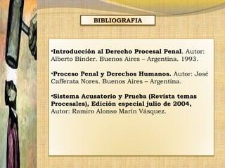 BIBLIOGRAFIA

•Introducción al Derecho Procesal Penal. Autor:
Alberto Binder. Buenos Aires – Argentina. 1993.
•Proceso Penal y Derechos Humanos. Autor: José
Cafferata Nores. Buenos Aires – Argentina.
•Sistema Acusatorio y Prueba (Revista temas
Procesales), Edición especial julio de 2004,
Autor: Ramiro Alonso Marín Vásquez.

 