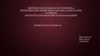 REPÚBLICA BOLIVARIANA DE VENEZUELA
MINISTERIO DEL PODER POPULAR PARA LA EDUCACIÓN
SUPERIOR
INSTITUTO UNIVERSITARIO SANTIAGO MARIÑO
PRESENTACION DE ROSCAS
Elaborado por:
Maico Borja
29.839.964
 