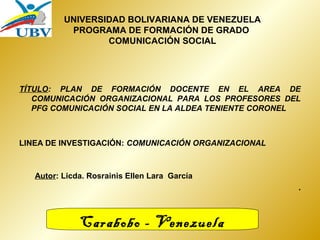 UNIVERSIDAD BOLIVARIANA DE VENEZUELA 
PROGRAMA DE FORMACIÓN DE GRADO 
COMUNICACIÓN SOCIAL 
TÍTULO: PLAN DE FORMACIÓN DOCENTE EN EL AREA DE 
COMUNICACIÓN ORGANIZACIONAL PARA LOS PROFESORES DEL 
PFG COMUNICACIÓN SOCIAL EN LA ALDEA TENIENTE CORONEL 
LINEA DE INVESTIGACIÓN: COMUNICACIÓN ORGANIZACIONAL 
Autor: Licda. Rosrainis Ellen Lara García 
. 
Carabobo - Venezuela 
 