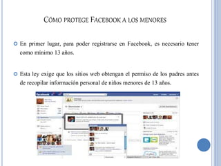 CÓMO PROTEGE FACEBOOK A LOS MENORES
 En primer lugar, para poder registrarse en Facebook, es necesario tener
como mínimo 13 años.
 Esta ley exige que los sitios web obtengan el permiso de los padres antes
de recopilar información personal de niños menores de 13 años.
 