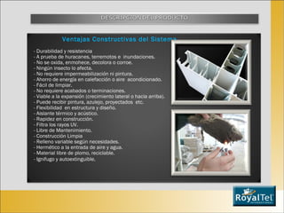 Ventajas Constructivas del Sistema - Durabilidad y resistencia - A prueba de huracanes, terremotos e  inundaciones.  - No se oxida, enmohece, decolora o corroe. - Ningún insecto lo afecta. - No requiere impermeabilización ni pintura. - Ahorro de energía en calefacción o aire  acondicionado. - Fácil de limpiar. - No requiere acabados o terminaciones. - Viable a la expansión (crecimiento lateral o hacia arriba). - Puede recibir pintura, azulejo, proyectados  etc. - Flexibilidad  en estructura y diseño. - Aislante térmico y acústico. - Rapidez en construcción. - Filtra los rayos UV. - Libre de Mantenimiento. - Construcción Limpia - Relleno variable según necesidades. - Hermético a la entrada de aire y agua. - Material libre de plomo, reciclable. - Ignifugo y autoextinguible. 