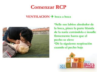 Comenzar RCP
VENTILACION  boca a boca

               •Selle sus labios alrededor de
               la boca, pince la parte blanda
               de la nariz cerrándola e insufle
               firmemente hasta que el
               pecho se eleve
               •Dé la siguiente respiración
               cuando el pecho baje
 