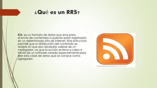 ¿Qué es un RRS?
RSS, es un formato de datos que sirve para
el envío de contenidos a quienes están registrados
en un determinado sitio de internet. Esta estructura
permite que la distribución del contenido se
realice sin que sea necesario valerse de un
navegador, ya que la acción se lleva a cabo a
través de un software creado especialmente para
leer esta clase de datos que se conoce como
agregador.
 