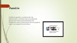 Función
Facilita la gestión y publicación de
información y noticias web actualizadas,
siendo una forma estandarizada de
distribución de la información de las paginas
web a sus respectivos lectores.
 