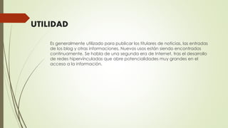 UTILIDAD
Es generalmente utilizado para publicar los titulares de noticias, las entradas
de los blog y otras informaciones. Nuevos usos están siendo encontrados
continuamente. Se habla de una segunda era de Internet, tras el desarrollo
de redes hipervínculadas que abre potencialidades muy grandes en el
acceso a la información.
 
