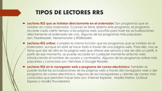 TIPOS DE LECTORES RRS
 Lectores RSS que se instalan directamente en el ordenador: Son programas que se
instalan en cada ordenador. Cuando se tiene abierto este programa, el programa
accede cada cierto tiempo a las páginas web suscritas para traer las actualizaciones
directamente al ordenador de uno. Algunos de los programas más populares
son: Feedreader, Newsmonster y RSSReader.
 Lectores RSS online: cumplen la misma función que los programas que se instalan en el
ordenador, aunque en este se hace todo a través de una página web. Para ello, uno se
tiene que dar de alta en la página web que ofrece ese servicio y dar de alta un perfil. A
partir de ese momento, se puede acceder en cualquier momento al lector web
introduciendo el nombre de usuario y contraseña. Algunos de los programas online más
populares y conocidos son: Netvibes ó Google Reader.
 Lectores RSS en tu navegador web o programa de correo electrónico: También se
puede recibir las actualizaciones de las páginas web a través del navegador web o del
programa de correo electrónico. Algunos de los navegadores y clientes de correo más
conocidos que permiten hacer esto son: Internet Explorer, Mozilla Firefox, Outlook
Express o Mozilla Thunderbird.
 
