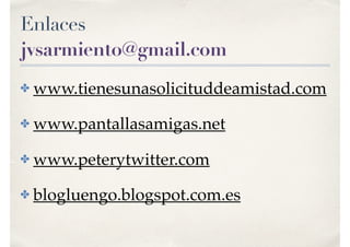 Enlaces
jvsarmiento@gmail.com
✤ www.tienesunasolicituddeamistad.com
✤ www.pantallasamigas.net
✤ www.peterytwitter.com
✤ blogluengo.blogspot.com.es
 
