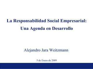 La Responsabilidad Social Empresarial: Una Agenda en Desarrollo Alejandro Jara Weitzmann  5 de Enero de 2009 