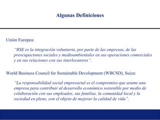 Algunas Definiciones Unión Europea: “ RSE es la integración voluntaria, por parte de las empresas, de las preocupaciones sociales y medioambientales en sus operaciones comerciales y en sus relaciones con sus interlocutores”. World Business Council for Sustainable Development (WBCSD), Suiza: “ La responsabilidad social empresarial es el compromiso que asume una empresa para contribuir al desarrollo económico sostenible por medio de colaboración con sus empleados, sus familias, la comunidad local y la sociedad en pleno, con el objeto de mejorar la calidad de vida”. 