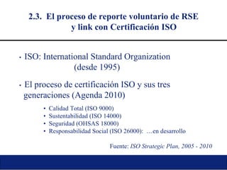 2.3.  El proceso de reporte voluntario de RSE y link con Certificación ISO •   ISO: International Standard Organization (desde 1995) •   El proceso de certificación ISO y sus tres generaciones (Agenda 2010) •   Calidad Total (ISO 9000) •   Sustentabilidad (ISO 14000) •   Seguridad (OHSAS 18000) •   Responsabilidad Social (ISO 26000):  …en desarrollo Fuente:  ISO Strategic Plan, 2005 - 2010 