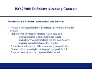 ISO 26000 Estándar: Alcance y Contexto Desarrollar un estándar internacional que debiera: •   Ayudar a una organización a establecer sus responsabilidades  sociales •   Proporcionar orientación práctica relacionada con: -  operacionalizar la responsabilidad social -  identificar y comprometerse con los  stakeholders -  mejorar la credibilidad de los reportes •   Aumentar la satisfacción del consumidor y su confianza •   Promover la terminología común en el campo de la RS •   Ampliar la conciencia de responsabilidad social 