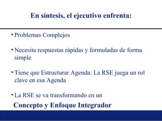 En síntesis, el ejecutivo enfrenta: Problemas Complejos Necesita respuestas rápidas y formuladas de forma simple Tiene que Estructurar Agenda: La RSE juega un rol clave en esa Agenda La RSE se va transformando en un Concepto y Enfoque Integrador 
