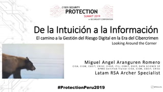 De la Intuición a la Información
El camino a la Gestión del Riesgo Digital en la Era del Cibercrimen
Looking Around the Corner
@RSAsecurity
Miguel Angel Aranguren Romero
C I S A , C I S M , C G E I T, C R I S C , C I S S P, I T I L , C O B I T, O S C P, D A T A S C I E N C E S P
A P M G C e r t i f i e d T r a i n e r C I S A , C I S M , C G E I T, C R I S C
Latam RSA Archer Specialist
#ProtectionPeru2019
 