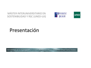 MÁSTER INTERUNIVERSITARIO EN
SOSTENIBILIDAD Y RSC (UNED-UJI)




   Presentación


Metodología de la investigación   Profesores: Mauro Hernández y Juan Carlos Fandos
 
