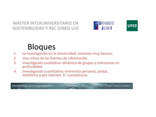 MÁSTER INTERUNIVERSITARIO EN
SOSTENIBILIDAD Y RSC (UNED-UJI)



            Bloques
 1.     La investigación en la Universidad: nociones muy básicas.
 2.     Uso crítico de las fuentes de información.
 3.     Investigación cualitativa: dinámica de grupos y entrevistas en
        profundidad.
 4.     Investigación cuantitativa: entrevista personal, postal,
        telefónica y por internet. El cuestionario.

Metodología de la investigación     Profesores: Mauro Hernández y Juan Carlos Fandos
 