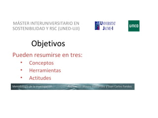 MÁSTER INTERUNIVERSITARIO EN
SOSTENIBILIDAD Y RSC (UNED-UJI)


              Objetivos
Pueden resumirse en tres:
      •      Conceptos
      •      Herramientas
      •      Actitudes
Metodología de la investigación   Profesores: Mauro Hernández y Juan Carlos Fandos
 