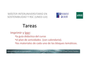 MÁSTER INTERUNIVERSITARIO EN
SOSTENIBILIDAD Y RSC (UNED-UJI)


                   Tareas
   Imprimir y leer:
          •la guía didáctica del curso
          •el plan de actividades (con calendario).
          •los materiales de cada uno de los bloques temáticos.

Metodología de la investigación   Profesores: Mauro Hernández y Juan Carlos Fandos
 