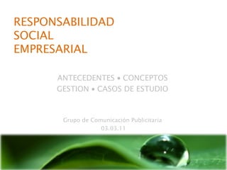 RESPONSABILIDAD
SOCIAL
EMPRESARIAL

      ANTECEDENTES • CONCEPTOS
      GESTION • CASOS DE ESTUDIO



       Grupo de Comunicación Publicitaria
                   03.03.11
 