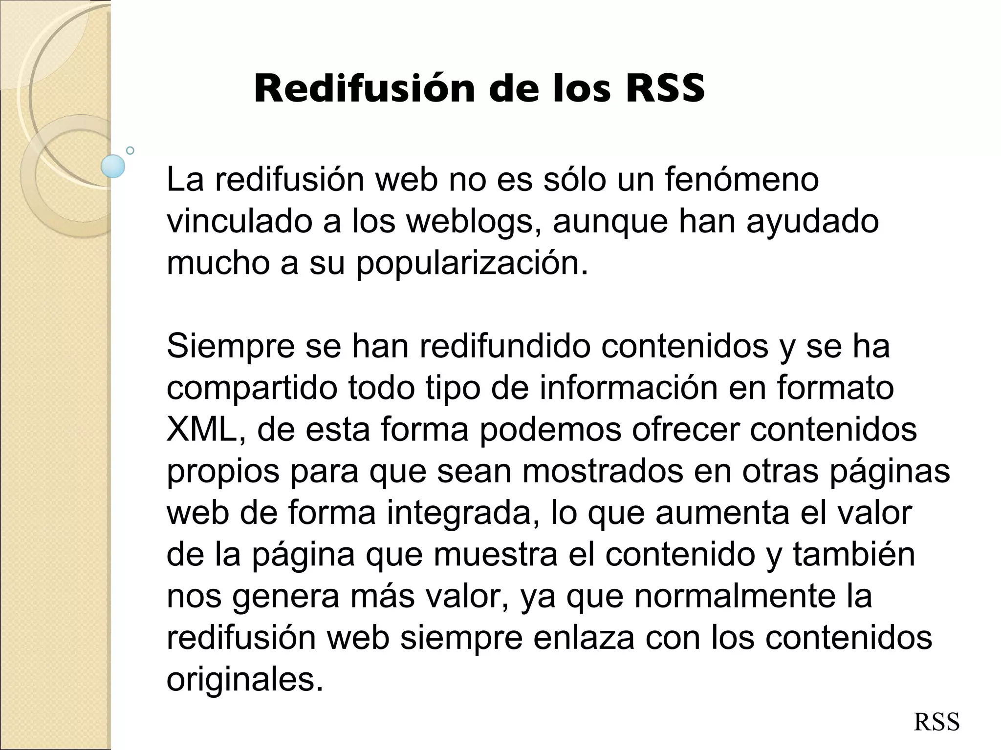 Redifusión de los RSS La redifusión web no es sólo un fenómeno vinculado a los weblogs, aunque han ayudado mucho a su popularización.  Siempre se han redifundido contenidos y se ha compartido todo tipo de información en formato XML, de esta forma podemos ofrecer contenidos propios para que sean mostrados en otras páginas web de forma integrada, lo que aumenta el valor de la página que muestra el contenido y también nos genera más valor, ya que normalmente la redifusión web siempre enlaza con los contenidos originales. RSS 