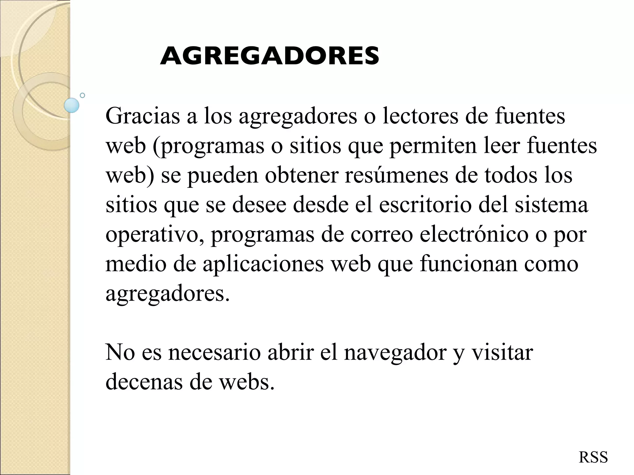 AGREGADORES Gracias a los agregadores o lectores de fuentes web (programas o sitios que permiten leer fuentes web) se pueden obtener resúmenes de todos los sitios que se desee desde el escritorio del sistema operativo, programas de correo electrónico o por medio de aplicaciones web que funcionan como agregadores.  No es necesario abrir el navegador y visitar decenas de webs. RSS 