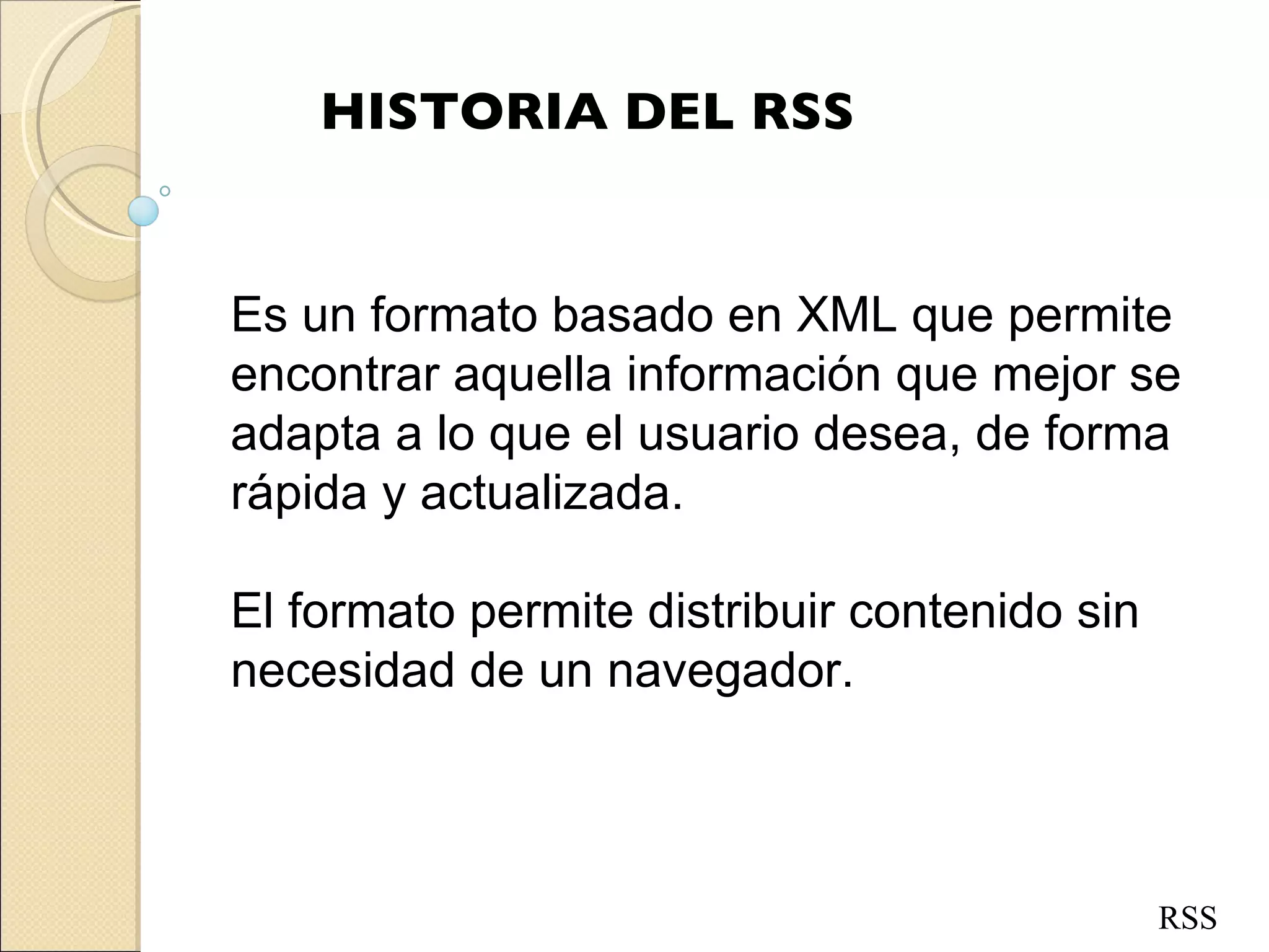 HISTORIA DEL RSS Es un formato basado en XML que permite encontrar aquella información que mejor se adapta a lo que el usuario desea, de forma rápida y actualizada. El formato permite distribuir contenido sin necesidad de un navegador. RSS 