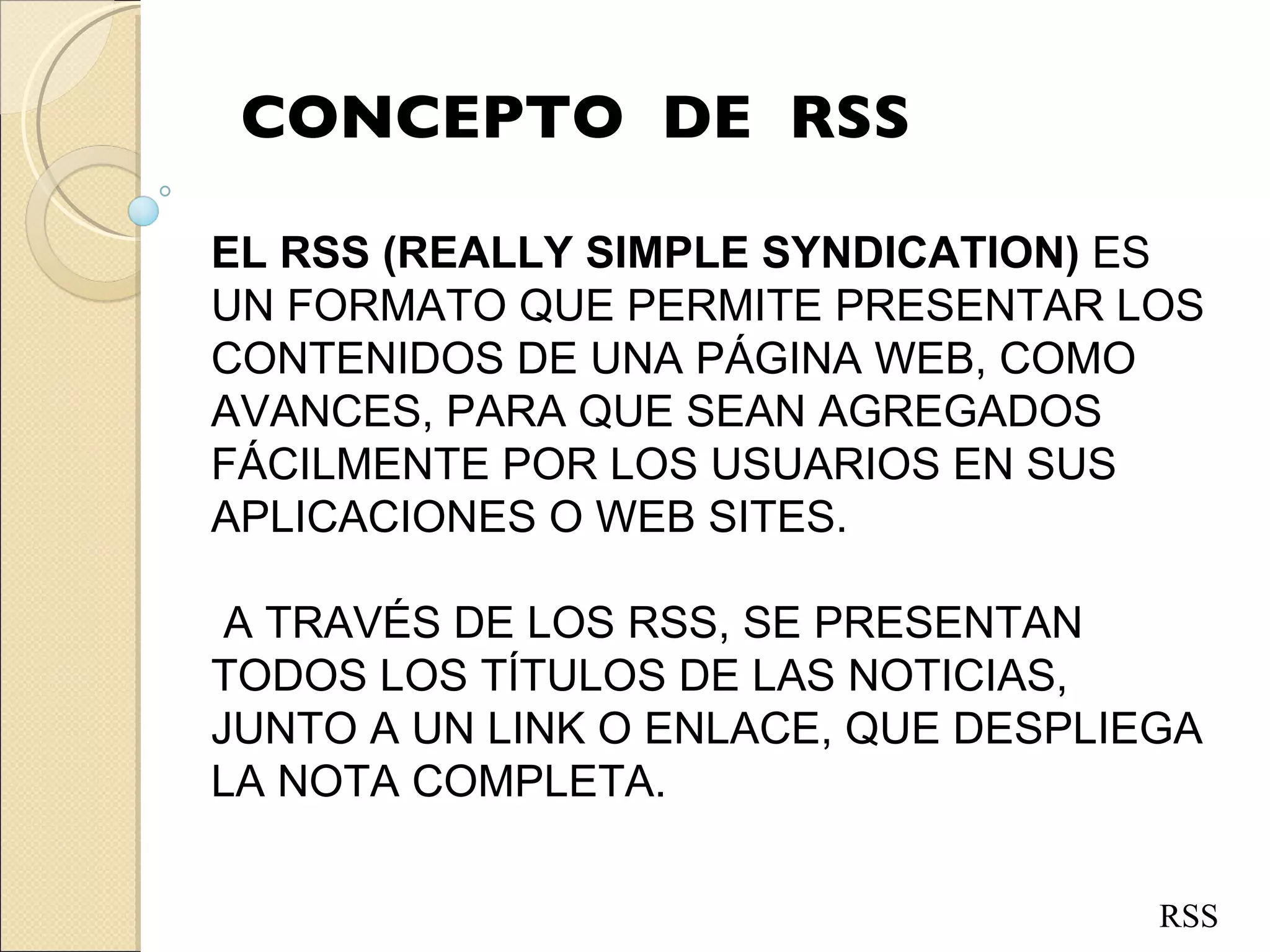 CONCEPTO  DE  RSS EL RSS (REALLY SIMPLE SYNDICATION)  ES UN FORMATO QUE PERMITE PRESENTAR LOS CONTENIDOS DE UNA PÁGINA WEB, COMO AVANCES, PARA QUE SEAN AGREGADOS FÁCILMENTE POR LOS USUARIOS EN SUS APLICACIONES O WEB SITES. A TRAVÉS DE LOS   RSS, SE PRESENTAN TODOS LOS TÍTULOS DE LAS NOTICIAS, JUNTO A UN LINK O ENLACE, QUE DESPLIEGA LA NOTA COMPLETA. RSS 