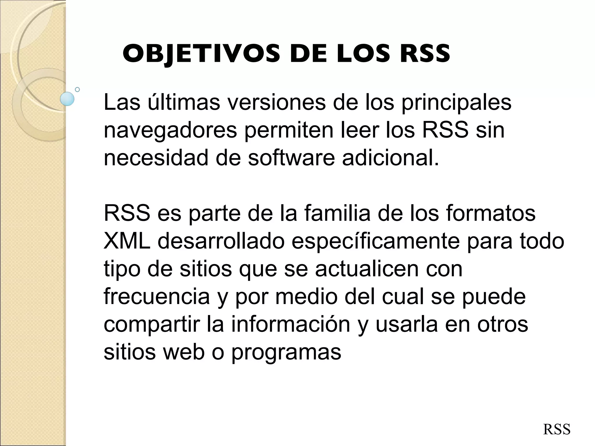 OBJETIVOS DE LOS RSS Las últimas versiones de los principales navegadores permiten leer los RSS sin necesidad de software adicional.  RSS es parte de la familia de los formatos XML desarrollado específicamente para todo tipo de sitios que se actualicen con frecuencia y por medio del cual se puede compartir la información y usarla en otros sitios web o programas RSS 