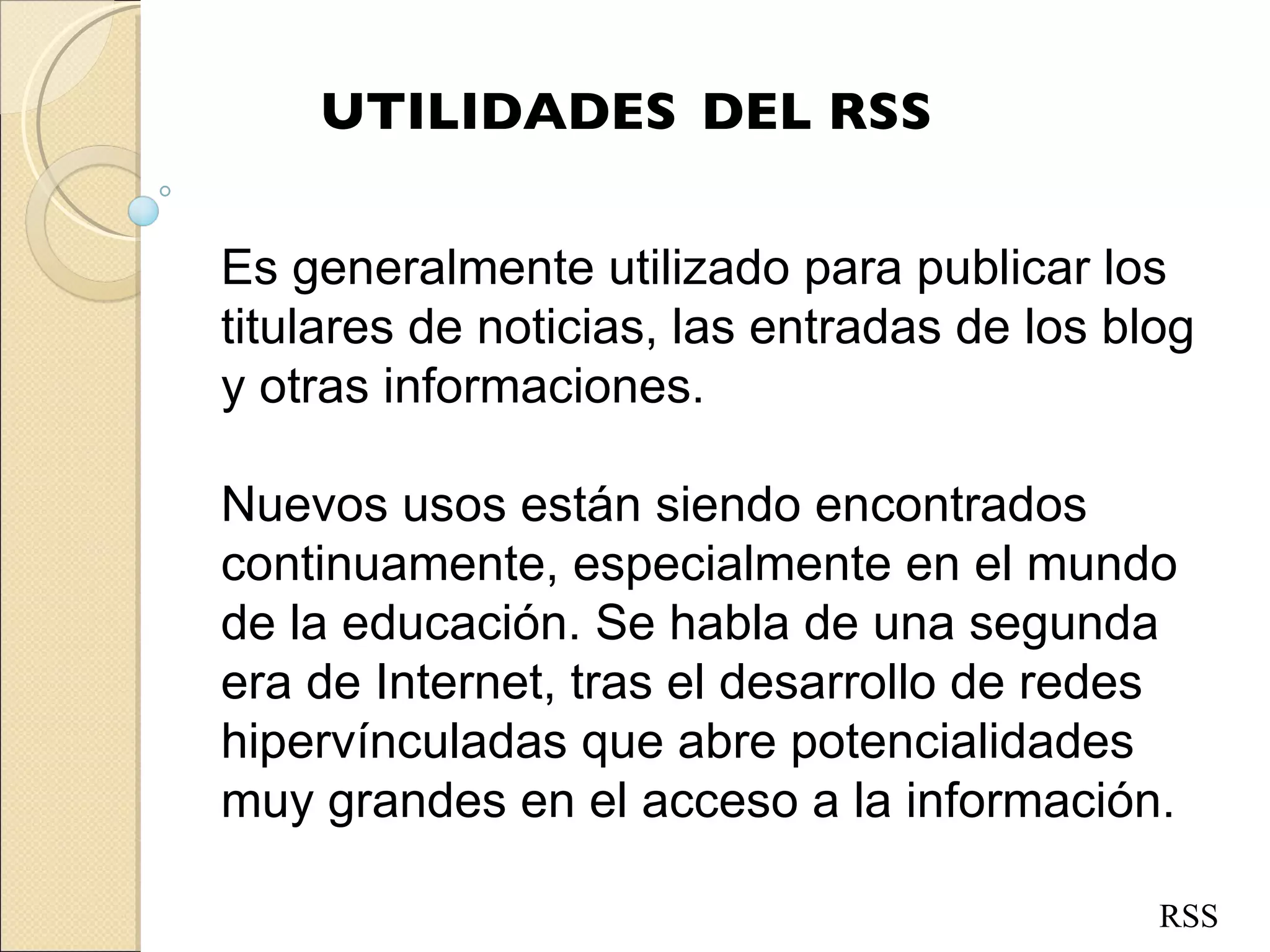 UTILIDADES DEL RSS RSS Es generalmente utilizado para publicar los titulares de noticias, las entradas de los blog y otras informaciones.  Nuevos usos están siendo encontrados continuamente, especialmente en el mundo de la educación. Se habla de una segunda era de Internet, tras el desarrollo de redes hipervínculadas que abre potencialidades muy grandes en el acceso a la información. 