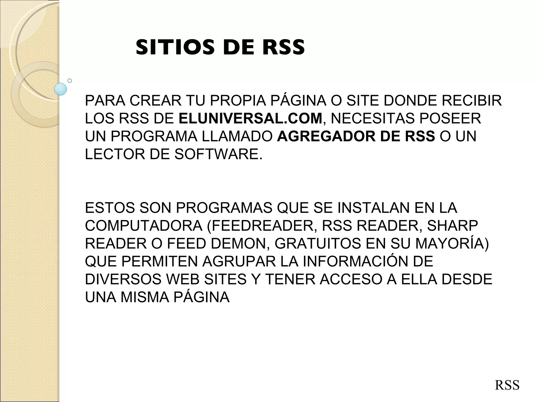 SITIOS DE RSS RSS PARA CREAR TU PROPIA PÁGINA O SITE DONDE RECIBIR LOS RSS DE  ELUNIVERSAL.COM , NECESITAS POSEER UN PROGRAMA LLAMADO  AGREGADOR DE RSS  O UN LECTOR DE SOFTWARE.  ESTOS SON PROGRAMAS QUE SE INSTALAN EN LA COMPUTADORA (FEEDREADER, RSS READER, SHARP READER O FEED DEMON, GRATUITOS EN SU MAYORÍA)  QUE PERMITEN AGRUPAR LA INFORMACIÓN DE DIVERSOS WEB SITES Y TENER ACCESO A ELLA DESDE UNA MISMA PÁGINA 