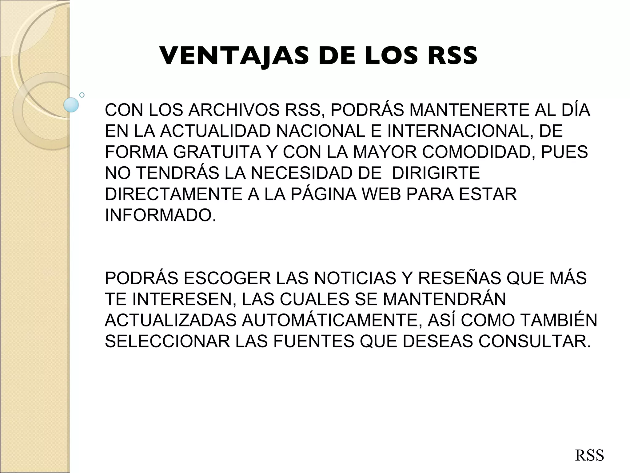 VENTAJAS DE LOS RSS CON LOS ARCHIVOS RSS, PODRÁS MANTENERTE AL DÍA EN LA ACTUALIDAD NACIONAL E INTERNACIONAL, DE FORMA GRATUITA Y CON LA MAYOR COMODIDAD, PUES NO TENDRÁS LA NECESIDAD DE  DIRIGIRTE DIRECTAMENTE A LA PÁGINA WEB PARA ESTAR INFORMADO.   PODRÁS ESCOGER LAS NOTICIAS Y RESEÑAS QUE MÁS TE INTERESEN, LAS CUALES SE MANTENDRÁN  ACTUALIZADAS AUTOMÁTICAMENTE, ASÍ COMO TAMBIÉN SELECCIONAR LAS FUENTES QUE DESEAS CONSULTAR.  RSS 