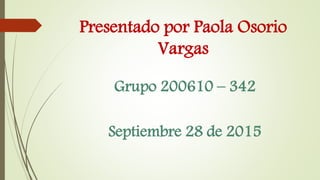 Presentado por Paola Osorio
Vargas
Grupo 200610 – 342
Septiembre 28 de 2015
 