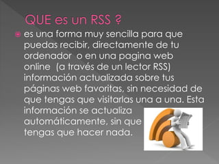  es una forma muy sencilla para que
puedas recibir, directamente de tu
ordenador o en una pagina web
online (a través de un lector RSS)
información actualizada sobre tus
páginas web favoritas, sin necesidad de
que tengas que visitarlas una a una. Esta
información se actualiza
automáticamente, sin que TENGAS
tengas que hacer nada.
 