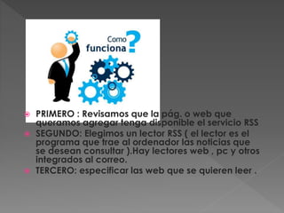  PRIMERO : Revisamos que la pág. o web que
queramos agregar tenga disponible el servicio RSS
 SEGUNDO: Elegimos un lector RSS ( el lector es el
programa que trae al ordenador las noticias que
se desean consultar ).Hay lectores web , pc y otros
integrados al correo.
 TERCERO: especificar las web que se quieren leer .
 