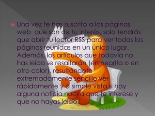  Una vez te has suscrito a las páginas
web que son de tu interés, solo tendrás
que abrir tu lector RSS para ver todas las
páginas reunidas en un único lugar.
Además, los artículos que todavía no
has leído se resaltarán (en negrita o en
otro color), resultándote
extremadamente sencillo ver
rápidamente y a simple vista si hay
alguna noticia nueva que te interese y
que no hayas leído.
 