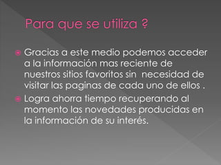  Gracias a este medio podemos acceder
a la información mas reciente de
nuestros sitios favoritos sin necesidad de
visitar las paginas de cada uno de ellos .
 Logra ahorra tiempo recuperando al
momento las novedades producidas en
la información de su interés.
 