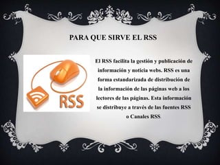 PARA QUE SIRVE EL RSS
El RSS facilita la gestión y publicación de
información y noticia webs. RSS es una
forma estandarizada de distribución de
la información de las páginas web a los
lectores de las páginas. Esta información
se distribuye a través de las fuentes RSS
o Canales RSS.
 