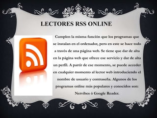 LECTORES RSS ONLINE
Cumplen la misma función que los programas que
se instalan en el ordenador, pero en este se hace todo
a través de una página web. Se tiene que dar de alta
en la página web que ofrece ese servicio y dar de alta
un perfil. A partir de ese momento, se puede acceder
en cualquier momento al lector web introduciendo el
nombre de usuario y contraseña. Algunos de los
programas online más populares y conocidos son:
Netvibes ó Google Reader.
 