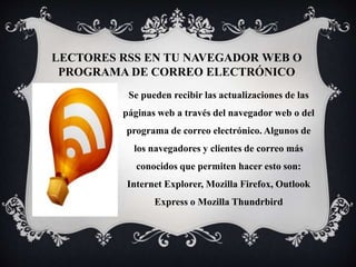 LECTORES RSS EN TU NAVEGADOR WEB O
PROGRAMA DE CORREO ELECTRÓNICO
Se pueden recibir las actualizaciones de las
páginas web a través del navegador web o del
programa de correo electrónico. Algunos de
los navegadores y clientes de correo más
conocidos que permiten hacer esto son:
Internet Explorer, Mozilla Firefox, Outlook
Express o Mozilla Thundrbird
 