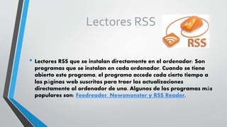 Lectores RSS
• Lectores RSS que se instalan directamente en el ordenador: Son
programas que se instalan en cada ordenador. Cuando se tiene
abierto este programa, el programa accede cada cierto tiempo a
las páginas web suscritas para traer las actualizaciones
directamente al ordenador de uno. Algunos de los programas más
populares son: Feedreader, Newsmonster y RSS Reader.
 