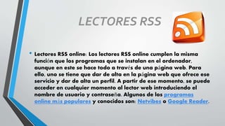 LECTORES RSS
• Lectores RSS online: Los lectores RSS online cumplen la misma
función que los programas que se instalan en el ordenador,
aunque en este se hace todo a través de una página web. Para
ello, uno se tiene que dar de alta en la página web que ofrece ese
servicio y dar de alta un perfil. A partir de ese momento, se puede
acceder en cualquier momento al lector web introduciendo el
nombre de usuario y contraseña. Algunos de los programas
online más populares y conocidos son: Netvibes o Google Reader.
 