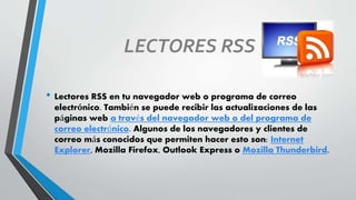 LECTORES RSS
• Lectores RSS en tu navegador web o programa de correo
electrónico. También se puede recibir las actualizaciones de las
páginas web a través del navegador web o del programa de
correo electrónico. Algunos de los navegadores y clientes de
correo más conocidos que permiten hacer esto son: Internet
Explorer, Mozilla Firefox, Outlook Express o Mozilla Thunderbird.
 