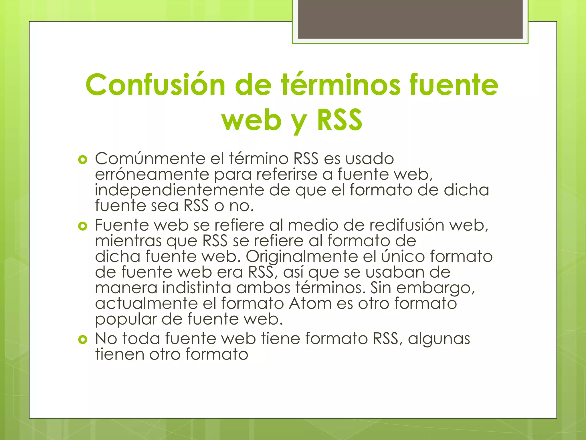 Confusión de términos fuente
web y RSS
 Comúnmente el término RSS es usado
erróneamente para referirse a fuente web,
independientemente de que el formato de dicha
fuente sea RSS o no.
 Fuente web se refiere al medio de redifusión web,
mientras que RSS se refiere al formato de
dicha fuente web. Originalmente el único formato
de fuente web era RSS, así que se usaban de
manera indistinta ambos términos. Sin embargo,
actualmente el formato Atom es otro formato
popular de fuente web.
 No toda fuente web tiene formato RSS, algunas
tienen otro formato
 