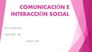 COMUNICACIÓN E
INTERACCIÓN SOCIAL
Dora Iris Castro Díaz
Grupo: 80017 – 446
Octubre - 2015
 