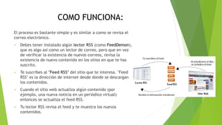 COMO FUNCIONA:
El proceso es bastante simple y es similar a como se revisa el
correo electrónico.
 Debes tener instalado algún lector RSS (como FeedDemon),
que es algo así como un lector de correo, pero que en vez
de verificar la existencia de nuevos correos, revisa la
existencia de nuevo contenido en los sitios en que te has
suscrito.
 Te suscribes al "Feed RSS" del sitio que te interesa. "Feed
RSS" es la dirección de internet desde donde se descargan
los contenidos.
 Cuando el sitio web actualiza algún contenido (por
ejemplo, una nueva noticia en un periódico virtual)
entonces se actualiza el feed RSS.
 Tu lector RSS revisa el feed y te muestra los nuevos
contenidos.
 