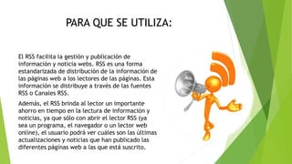 PARA QUE SE UTILIZA:
El RSS facilita la gestión y publicación de
información y noticia webs. RSS es una forma
estandarizada de distribución de la información de
las páginas web a los lectores de las páginas. Esta
información se distribuye a través de las fuentes
RSS o Canales RSS.
Además, el RSS brinda al lector un importante
ahorro en tiempo en la lectura de información y
noticias, ya que sólo con abrir el lector RSS (ya
sea un programa, el navegador o un lector web
online), el usuario podrá ver cuáles son las últimas
actualizaciones y noticias que han publicado las
diferentes páginas web a las que está suscrito.
 