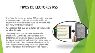 TIPOS DE LECTORES RSS
A la hora de elegir un lector RSS, existen muchas
e innumerables opciones. A continuación se
especifican los diferentes tipos de lectores RSS
que hay, divididos en grupos:
1. Lectores RSS que se instalan directamente
en el ordenador:
Son programas que se instalan en cada
ordenador. Cuando se tiene abierto este
programa, el programa accede cada cierto
tiempo a las páginas web suscritas para traer las
actualizaciones directamente al ordenador de
uno. Algunos de los programas más populares
son: Feedreader, Newsmonster y RSS Reader.
 