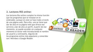 2. Lectores RSS online:
Los lectores Rss online cumplen la misma función
que los programas que se instalan en el
ordenador, aunque en este se hace todo a través
de una página web. Para ello, uno se tiene que
dar de alta en la página web que ofrece ese
servicio y dar de alta un perfil. A partir de ese
momento, se puede acceder en cualquier
momento al lector web introduciendo el nombre
de usuario y contraseña. Algunos de
los programas online más populares y conocidos
son: Netvibes o Google Reader.
 