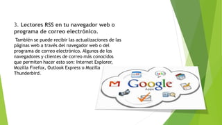 3. Lectores RSS en tu navegador web o
programa de correo electrónico.
También se puede recibir las actualizaciones de las
páginas web a través del navegador web o del
programa de correo electrónico. Algunos de los
navegadores y clientes de correo más conocidos
que permiten hacer esto son: Internet Explorer,
Mozilla Firefox, Outlook Express o Mozilla
Thunderbird.
 